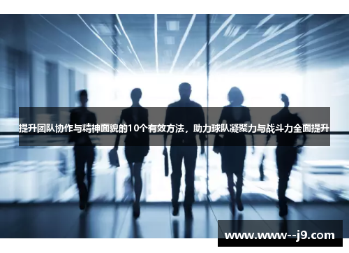 提升团队协作与精神面貌的10个有效方法，助力球队凝聚力与战斗力全面提升
