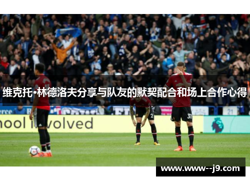 维克托·林德洛夫分享与队友的默契配合和场上合作心得