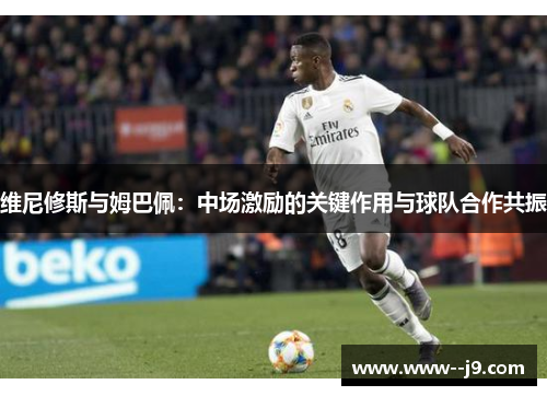 维尼修斯与姆巴佩：中场激励的关键作用与球队合作共振