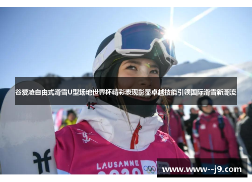 谷爱凌自由式滑雪U型场地世界杯精彩表现彰显卓越技能引领国际滑雪新潮流