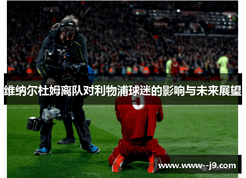 维纳尔杜姆离队对利物浦球迷的影响与未来展望 维纳尔杜姆离队对利物浦球迷的影响与未来展望