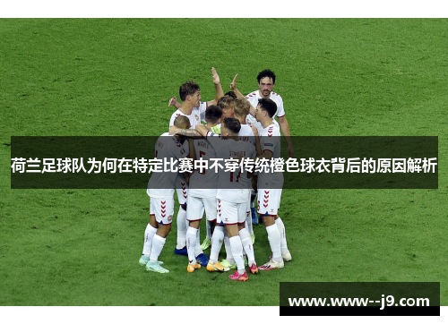 荷兰足球队为何在特定比赛中不穿传统橙色球衣背后的原因解析