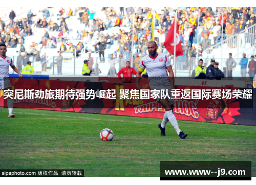 突尼斯劲旅期待强势崛起 聚焦国家队重返国际赛场荣耀 突尼斯劲旅期待强势崛起 聚焦国家队重返国际赛场荣耀