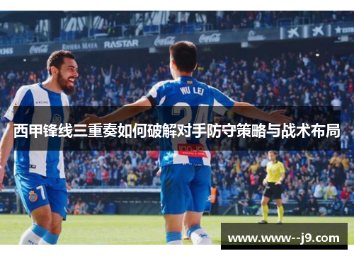 西甲锋线三重奏如何破解对手防守策略与战术布局 西甲锋线三重奏如何破解对手防守策略与战术布局