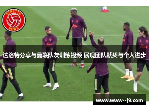 达洛特分享与曼联队友训练视频 展现团队默契与个人进步 达洛特分享与曼联队友训练视频 展现团队默契与个人进步