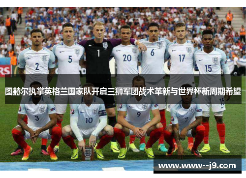 图赫尔执掌英格兰国家队开启三狮军团战术革新与世界杯新周期希望 图赫尔执掌英格兰国家队开启三狮军团战术革新与世界杯新周期希望