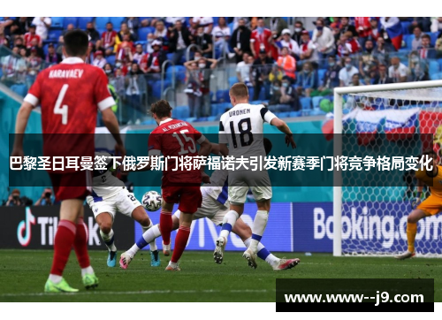 巴黎圣日耳曼签下俄罗斯门将萨福诺夫引发新赛季门将竞争格局变化