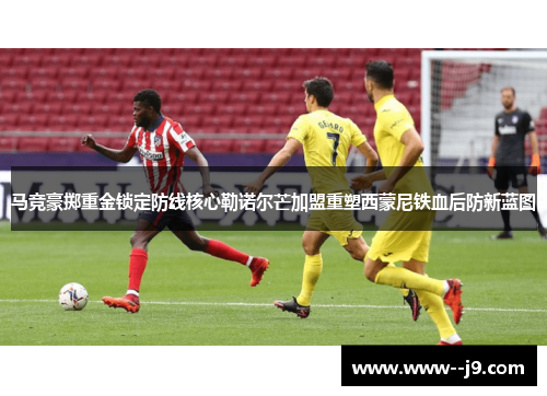 马竞豪掷重金锁定防线核心勒诺尔芒加盟重塑西蒙尼铁血后防新蓝图