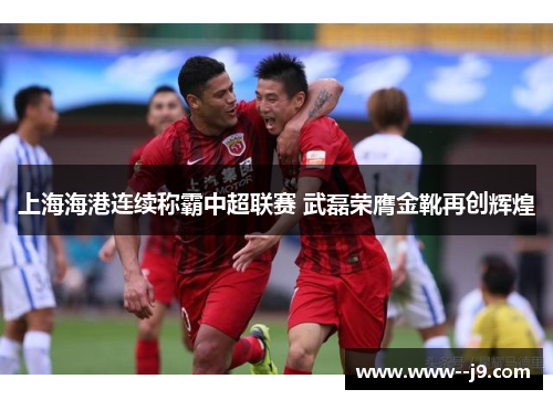 上海海港连续称霸中超联赛 武磊荣膺金靴再创辉煌 上海海港连续称霸中超联赛 武磊荣膺金靴再创辉煌