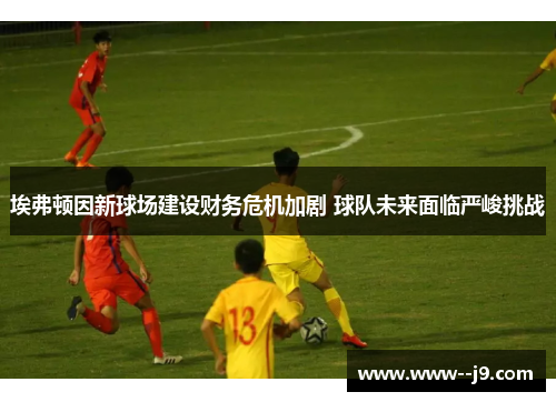 埃弗顿因新球场建设财务危机加剧 球队未来面临严峻挑战