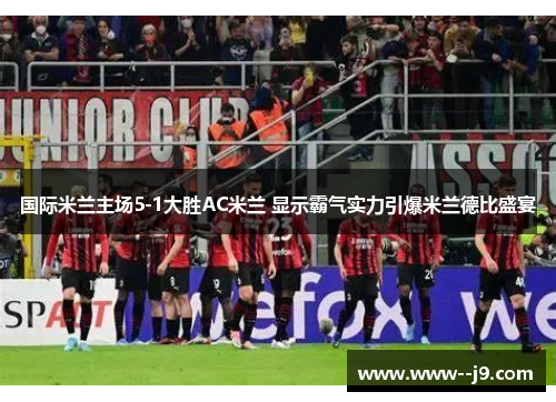 国际米兰主场5-1大胜AC米兰 显示霸气实力引爆米兰德比盛宴
