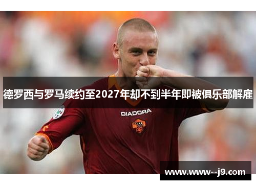 德罗西与罗马续约至2027年却不到半年即被俱乐部解雇 德罗西与罗马续约至2027年却不到半年即被俱乐部解雇
