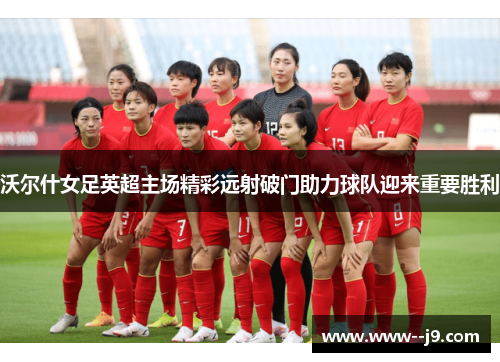 沃尔什女足英超主场精彩远射破门助力球队迎来重要胜利 沃尔什女足英超主场精彩远射破门助力球队迎来重要胜利